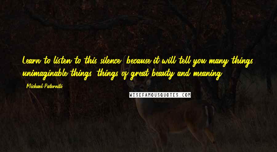 Michael Paterniti Quotes: Learn to listen to this silence, because it will tell you many things, unimaginable things, things of great beauty and meaning.