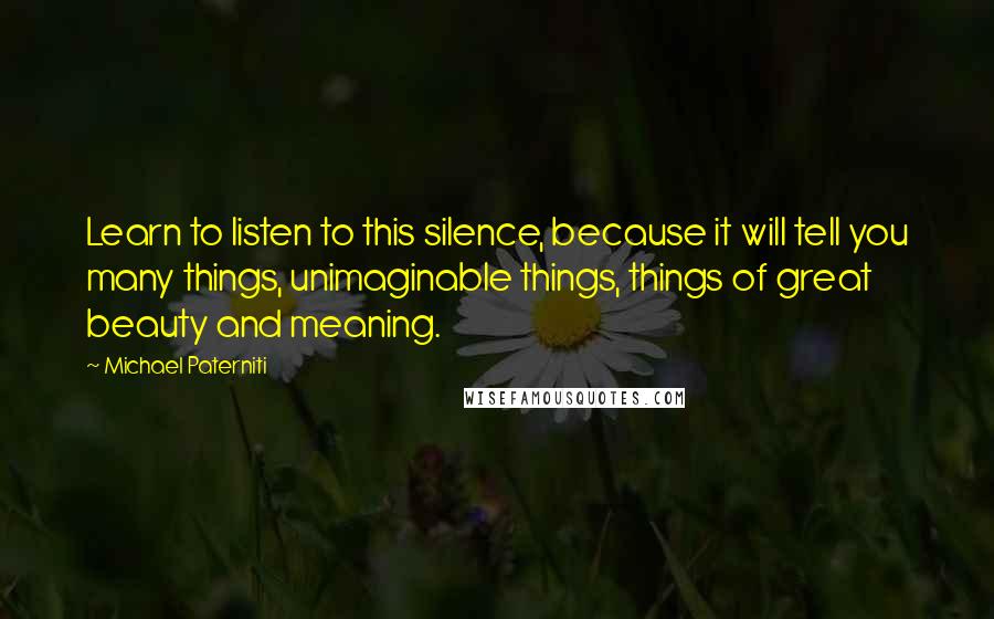 Michael Paterniti Quotes: Learn to listen to this silence, because it will tell you many things, unimaginable things, things of great beauty and meaning.