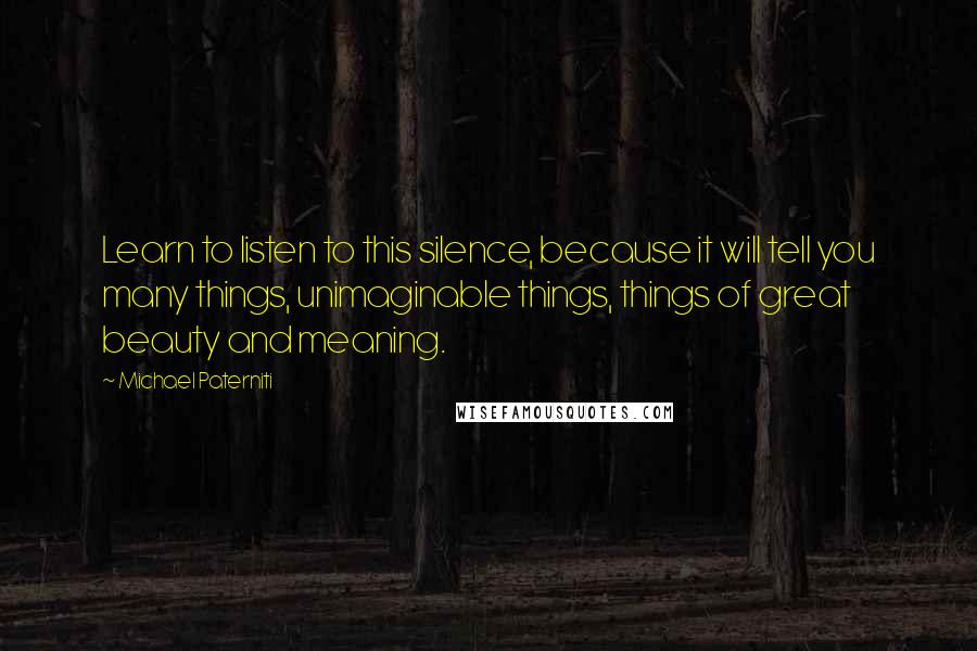 Michael Paterniti Quotes: Learn to listen to this silence, because it will tell you many things, unimaginable things, things of great beauty and meaning.