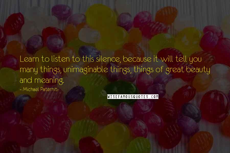 Michael Paterniti Quotes: Learn to listen to this silence, because it will tell you many things, unimaginable things, things of great beauty and meaning.