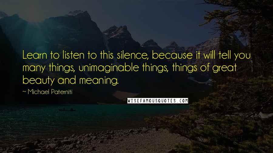 Michael Paterniti Quotes: Learn to listen to this silence, because it will tell you many things, unimaginable things, things of great beauty and meaning.