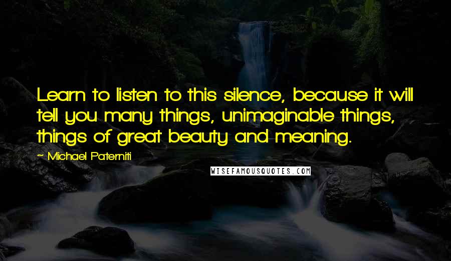 Michael Paterniti Quotes: Learn to listen to this silence, because it will tell you many things, unimaginable things, things of great beauty and meaning.