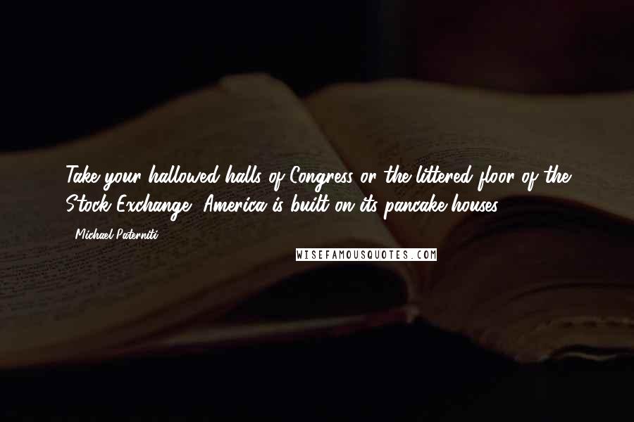 Michael Paterniti Quotes: Take your hallowed halls of Congress or the littered floor of the Stock Exchange, America is built on its pancake houses!
