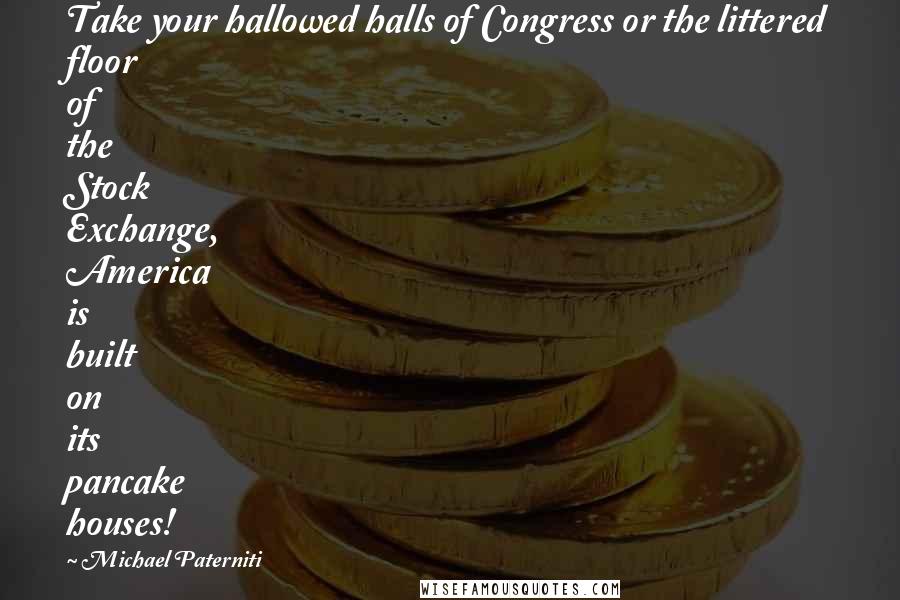 Michael Paterniti Quotes: Take your hallowed halls of Congress or the littered floor of the Stock Exchange, America is built on its pancake houses!
