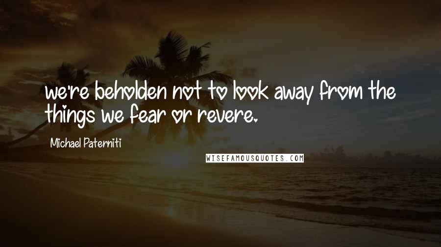 Michael Paterniti Quotes: we're beholden not to look away from the things we fear or revere.