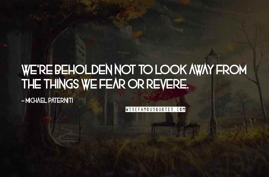 Michael Paterniti Quotes: we're beholden not to look away from the things we fear or revere.