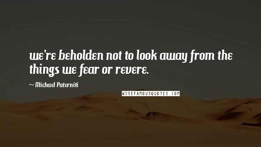 Michael Paterniti Quotes: we're beholden not to look away from the things we fear or revere.