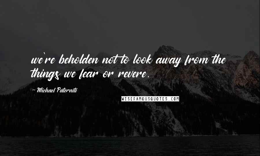 Michael Paterniti Quotes: we're beholden not to look away from the things we fear or revere.