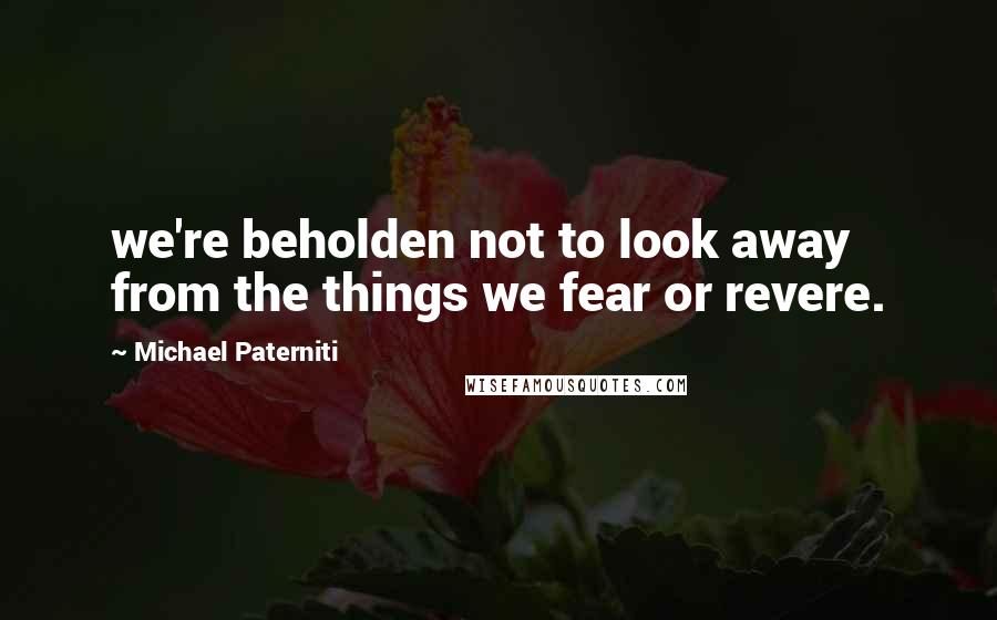Michael Paterniti Quotes: we're beholden not to look away from the things we fear or revere.