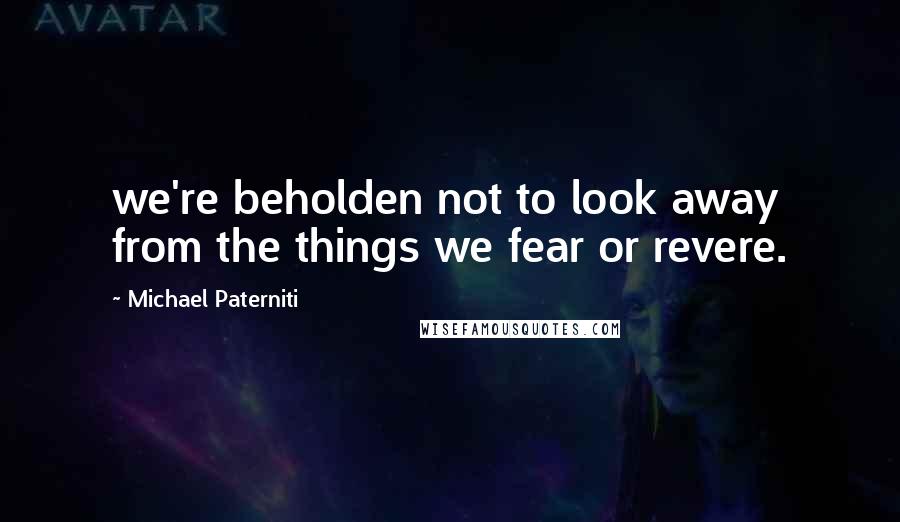 Michael Paterniti Quotes: we're beholden not to look away from the things we fear or revere.