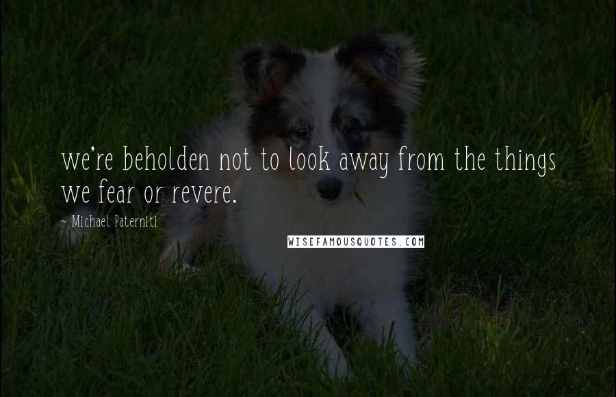 Michael Paterniti Quotes: we're beholden not to look away from the things we fear or revere.