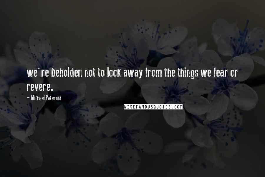 Michael Paterniti Quotes: we're beholden not to look away from the things we fear or revere.