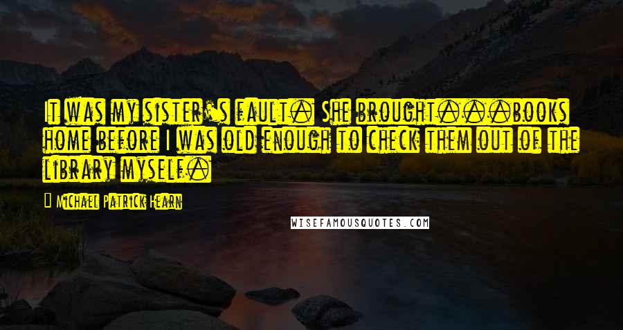 Michael Patrick Hearn Quotes: It was my sister's fault. She brought...books home before I was old enough to check them out of the library myself.