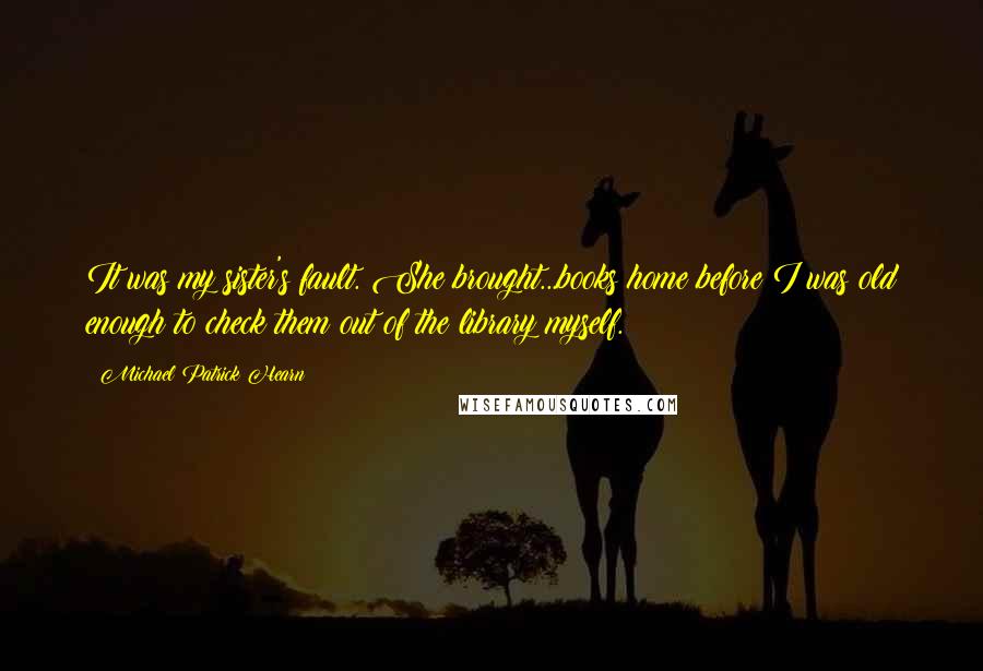 Michael Patrick Hearn Quotes: It was my sister's fault. She brought...books home before I was old enough to check them out of the library myself.