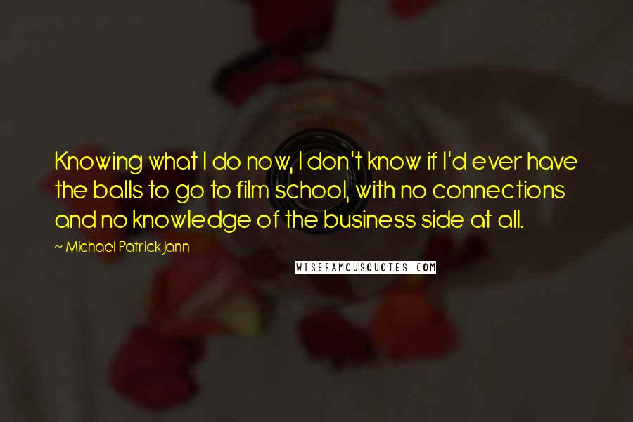 Michael Patrick Jann Quotes: Knowing what I do now, I don't know if I'd ever have the balls to go to film school, with no connections and no knowledge of the business side at all.