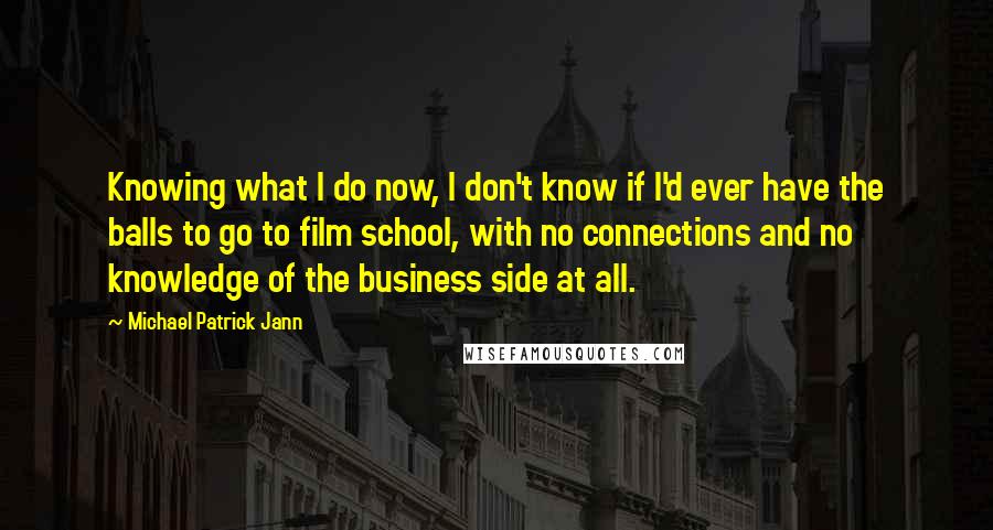 Michael Patrick Jann Quotes: Knowing what I do now, I don't know if I'd ever have the balls to go to film school, with no connections and no knowledge of the business side at all.