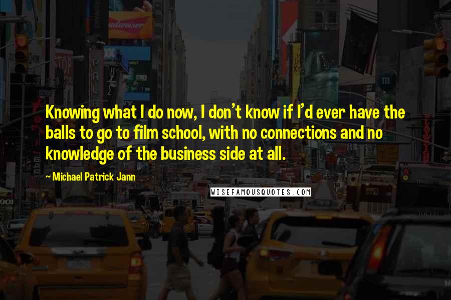 Michael Patrick Jann Quotes: Knowing what I do now, I don't know if I'd ever have the balls to go to film school, with no connections and no knowledge of the business side at all.