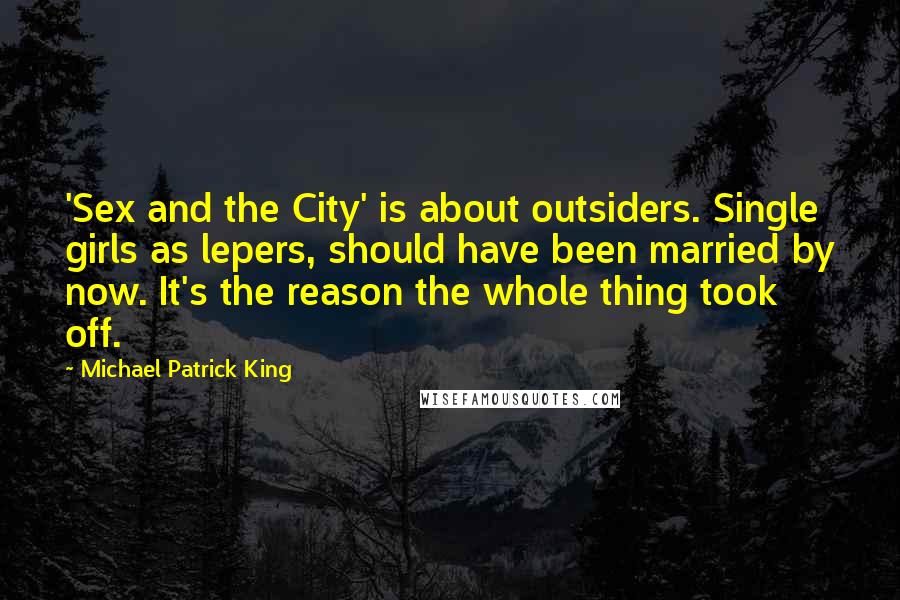 Michael Patrick King Quotes: 'Sex and the City' is about outsiders. Single girls as lepers, should have been married by now. It's the reason the whole thing took off.