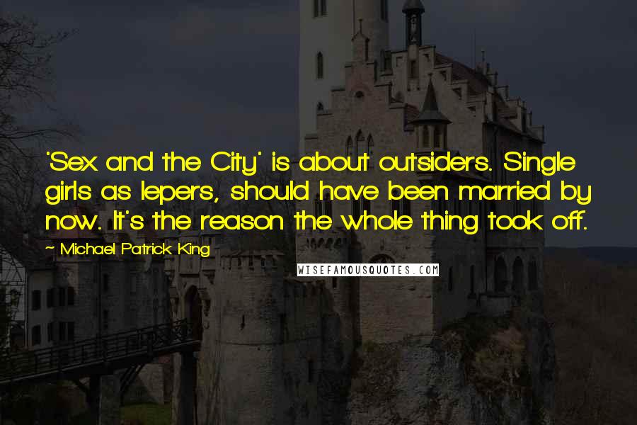 Michael Patrick King Quotes: 'Sex and the City' is about outsiders. Single girls as lepers, should have been married by now. It's the reason the whole thing took off.