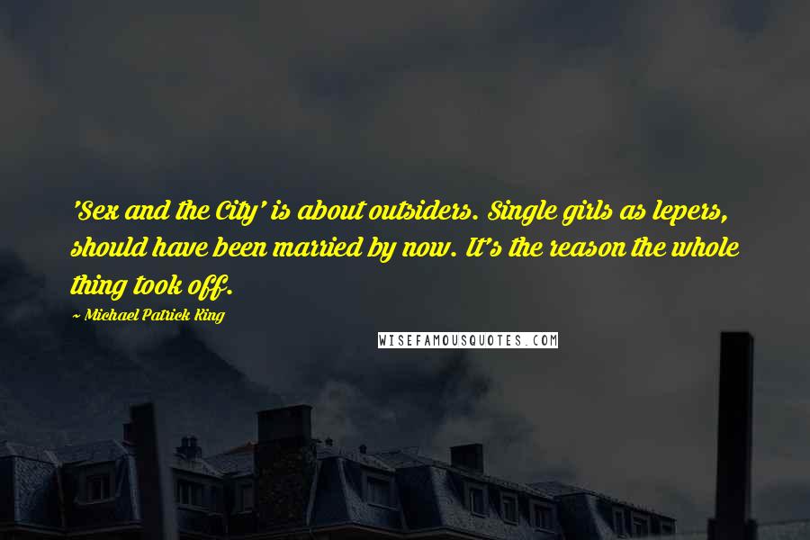 Michael Patrick King Quotes: 'Sex and the City' is about outsiders. Single girls as lepers, should have been married by now. It's the reason the whole thing took off.