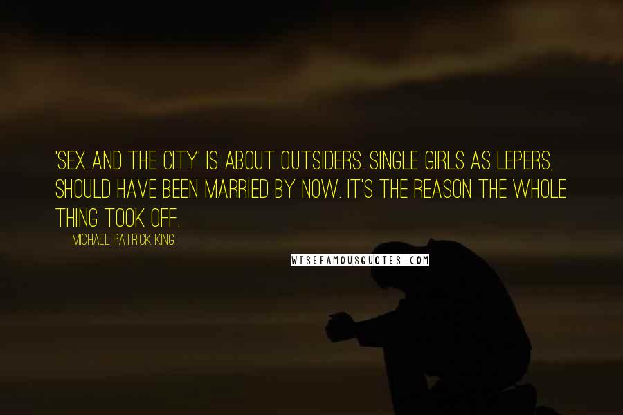 Michael Patrick King Quotes: 'Sex and the City' is about outsiders. Single girls as lepers, should have been married by now. It's the reason the whole thing took off.