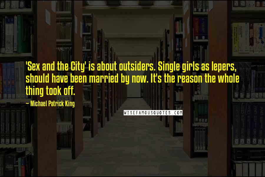 Michael Patrick King Quotes: 'Sex and the City' is about outsiders. Single girls as lepers, should have been married by now. It's the reason the whole thing took off.