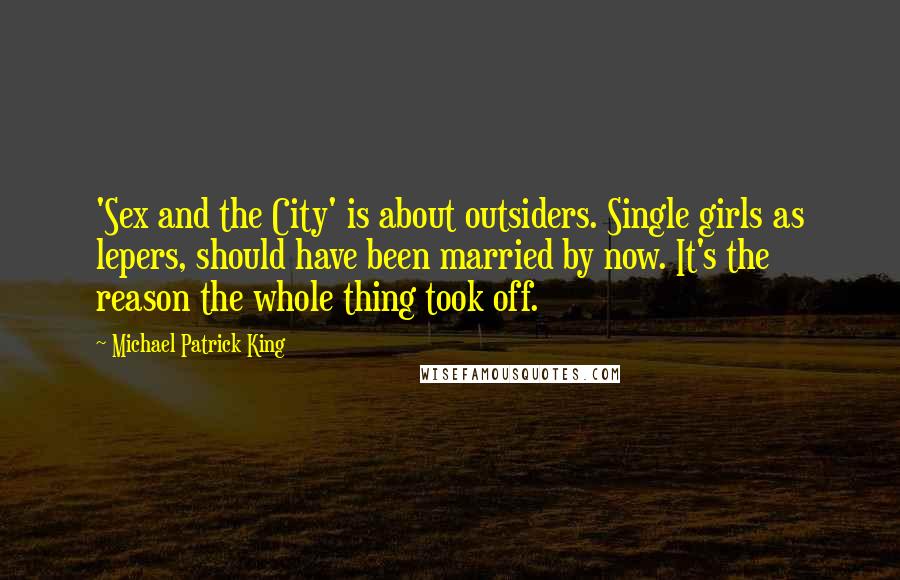 Michael Patrick King Quotes: 'Sex and the City' is about outsiders. Single girls as lepers, should have been married by now. It's the reason the whole thing took off.