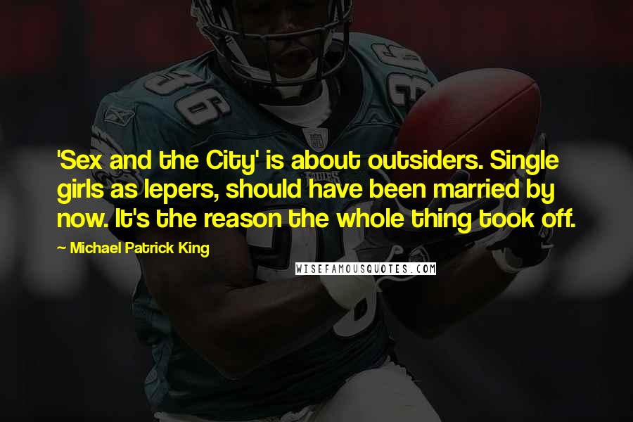 Michael Patrick King Quotes: 'Sex and the City' is about outsiders. Single girls as lepers, should have been married by now. It's the reason the whole thing took off.
