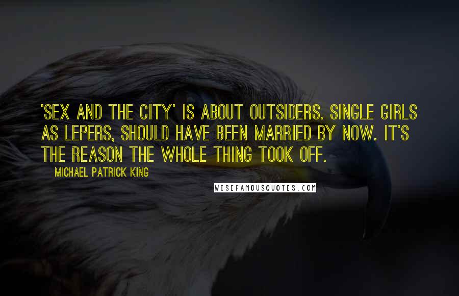 Michael Patrick King Quotes: 'Sex and the City' is about outsiders. Single girls as lepers, should have been married by now. It's the reason the whole thing took off.