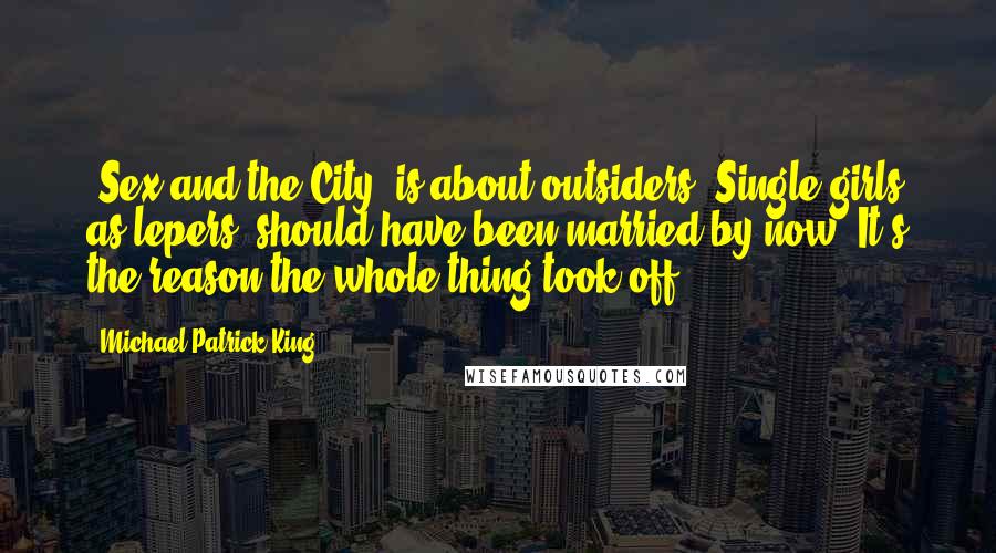 Michael Patrick King Quotes: 'Sex and the City' is about outsiders. Single girls as lepers, should have been married by now. It's the reason the whole thing took off.