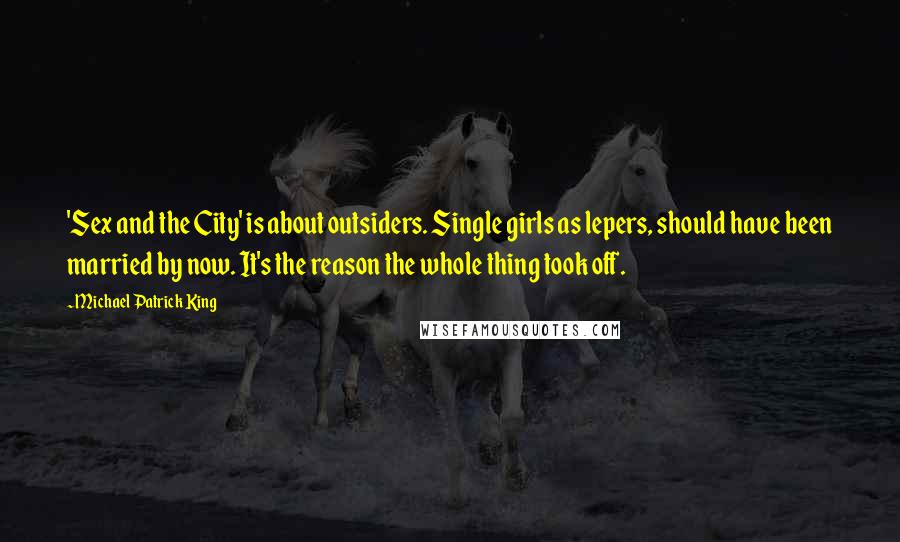 Michael Patrick King Quotes: 'Sex and the City' is about outsiders. Single girls as lepers, should have been married by now. It's the reason the whole thing took off.