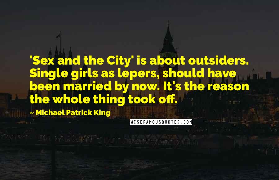 Michael Patrick King Quotes: 'Sex and the City' is about outsiders. Single girls as lepers, should have been married by now. It's the reason the whole thing took off.