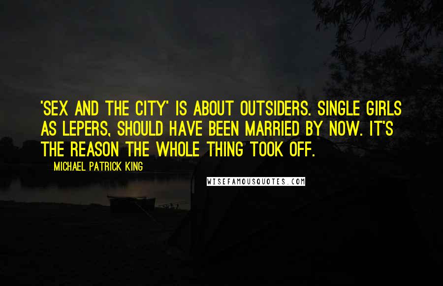 Michael Patrick King Quotes: 'Sex and the City' is about outsiders. Single girls as lepers, should have been married by now. It's the reason the whole thing took off.