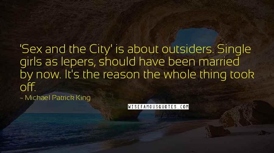 Michael Patrick King Quotes: 'Sex and the City' is about outsiders. Single girls as lepers, should have been married by now. It's the reason the whole thing took off.