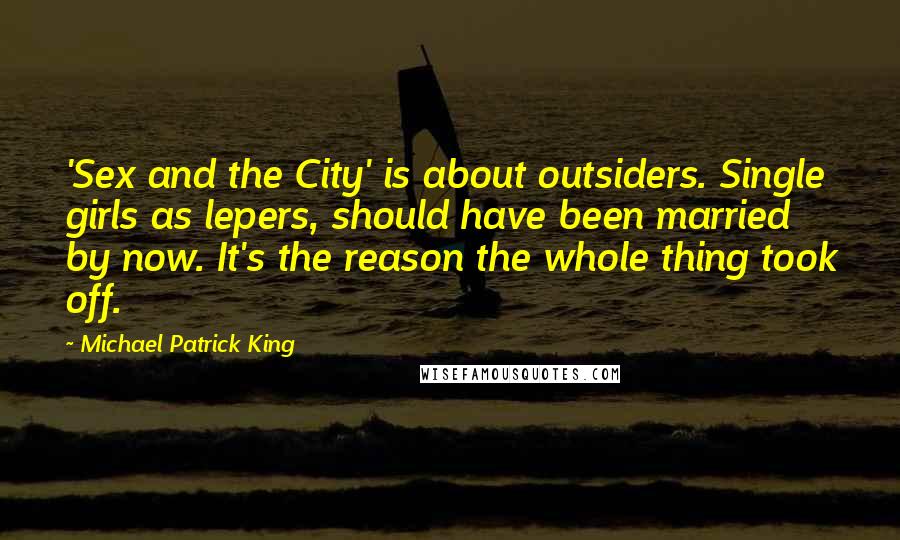 Michael Patrick King Quotes: 'Sex and the City' is about outsiders. Single girls as lepers, should have been married by now. It's the reason the whole thing took off.