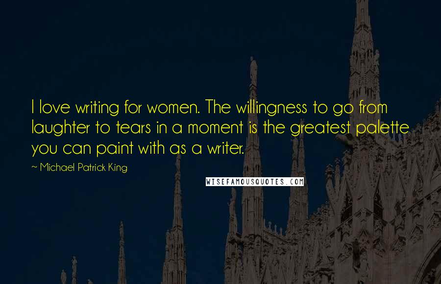 Michael Patrick King Quotes: I love writing for women. The willingness to go from laughter to tears in a moment is the greatest palette you can paint with as a writer.