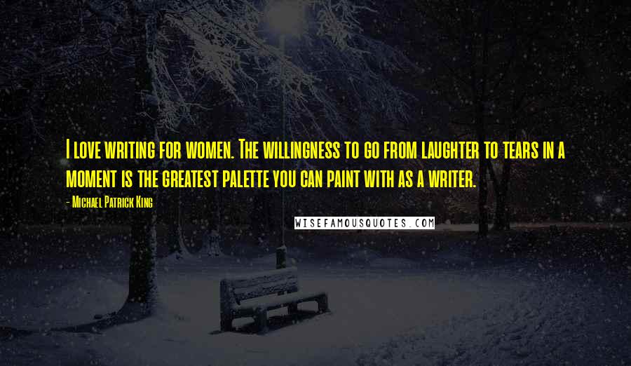 Michael Patrick King Quotes: I love writing for women. The willingness to go from laughter to tears in a moment is the greatest palette you can paint with as a writer.