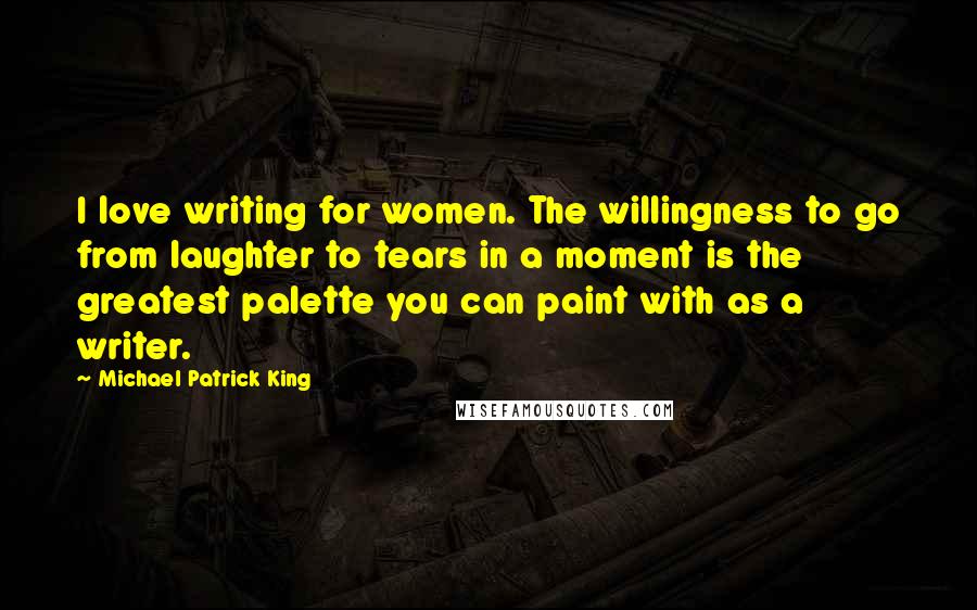 Michael Patrick King Quotes: I love writing for women. The willingness to go from laughter to tears in a moment is the greatest palette you can paint with as a writer.