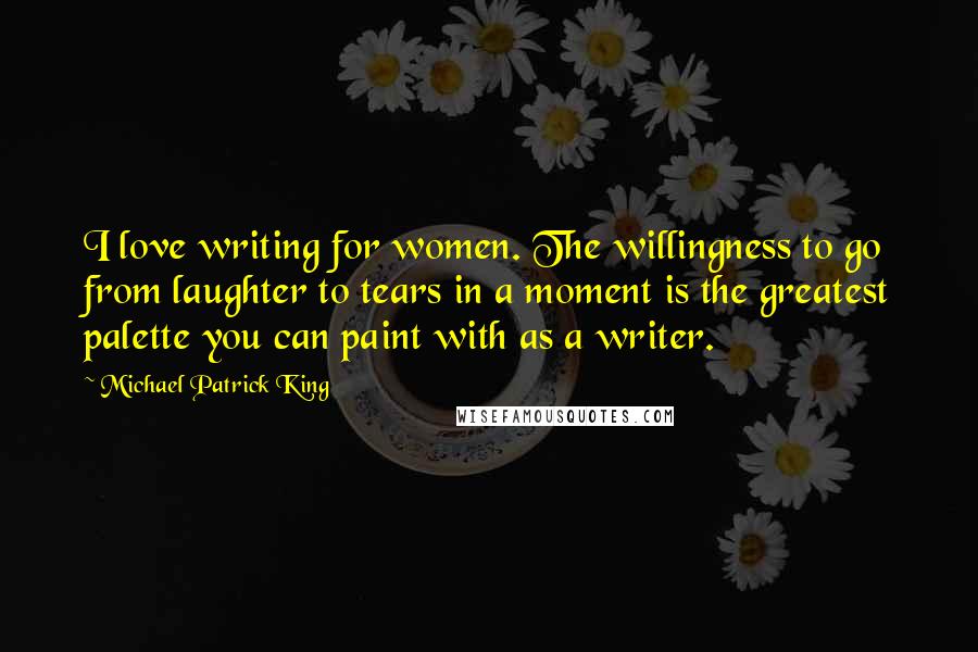 Michael Patrick King Quotes: I love writing for women. The willingness to go from laughter to tears in a moment is the greatest palette you can paint with as a writer.