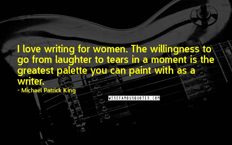 Michael Patrick King Quotes: I love writing for women. The willingness to go from laughter to tears in a moment is the greatest palette you can paint with as a writer.