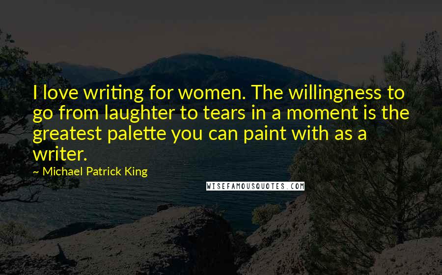 Michael Patrick King Quotes: I love writing for women. The willingness to go from laughter to tears in a moment is the greatest palette you can paint with as a writer.