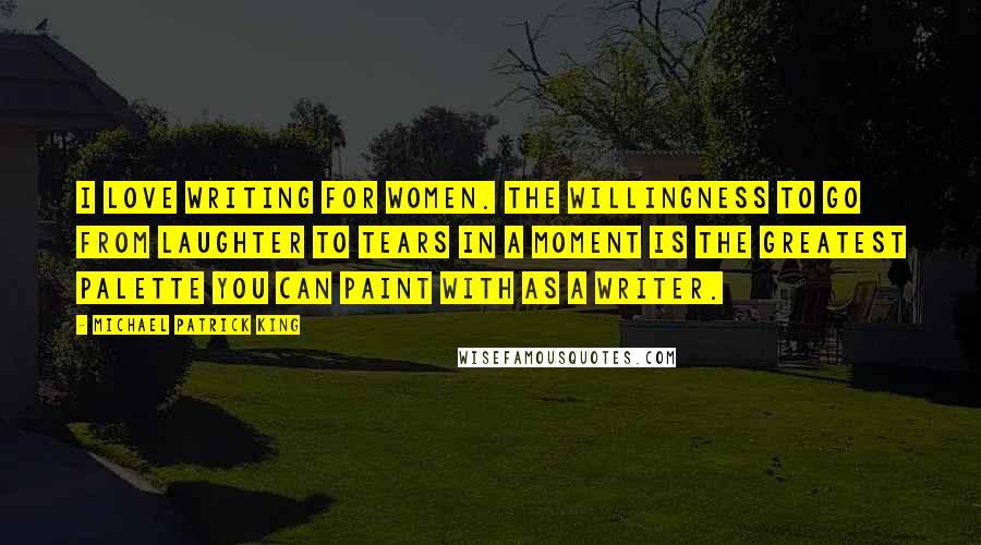 Michael Patrick King Quotes: I love writing for women. The willingness to go from laughter to tears in a moment is the greatest palette you can paint with as a writer.