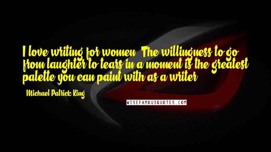 Michael Patrick King Quotes: I love writing for women. The willingness to go from laughter to tears in a moment is the greatest palette you can paint with as a writer.