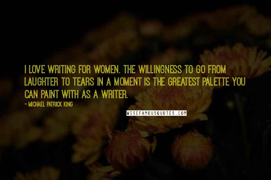 Michael Patrick King Quotes: I love writing for women. The willingness to go from laughter to tears in a moment is the greatest palette you can paint with as a writer.