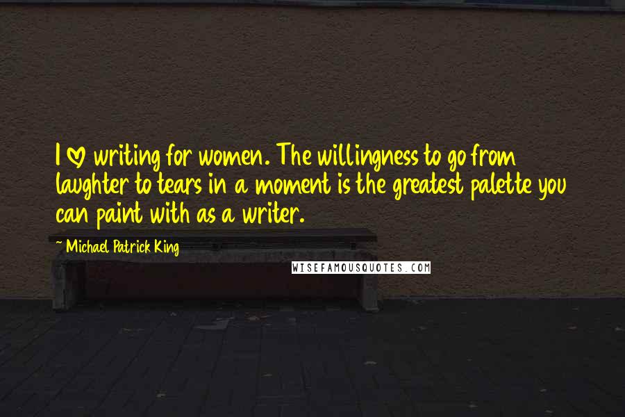 Michael Patrick King Quotes: I love writing for women. The willingness to go from laughter to tears in a moment is the greatest palette you can paint with as a writer.