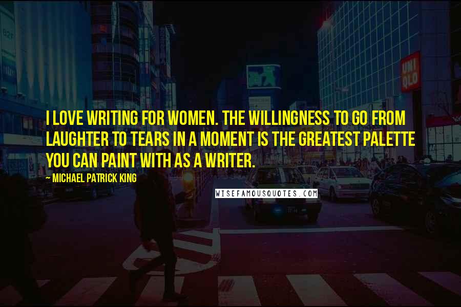 Michael Patrick King Quotes: I love writing for women. The willingness to go from laughter to tears in a moment is the greatest palette you can paint with as a writer.