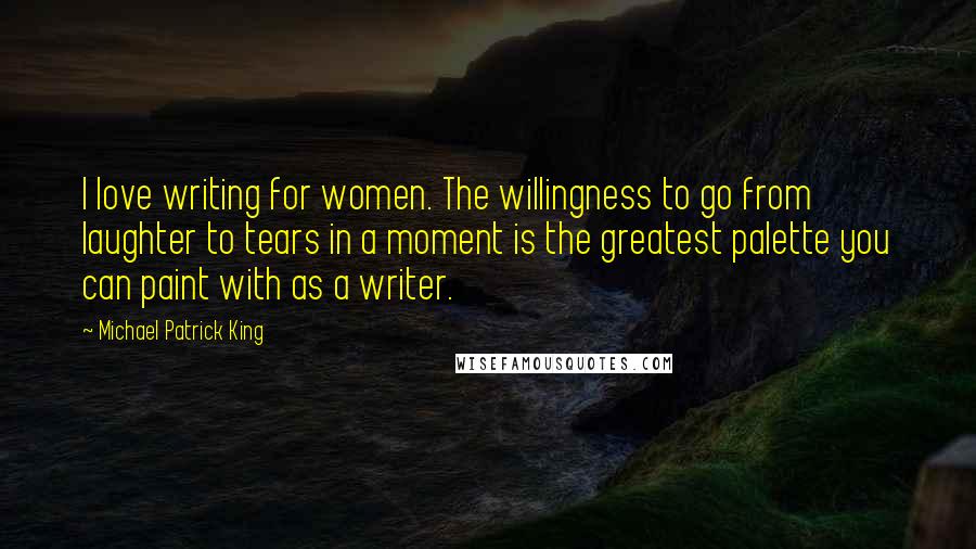Michael Patrick King Quotes: I love writing for women. The willingness to go from laughter to tears in a moment is the greatest palette you can paint with as a writer.