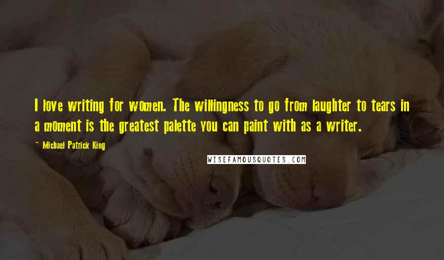 Michael Patrick King Quotes: I love writing for women. The willingness to go from laughter to tears in a moment is the greatest palette you can paint with as a writer.