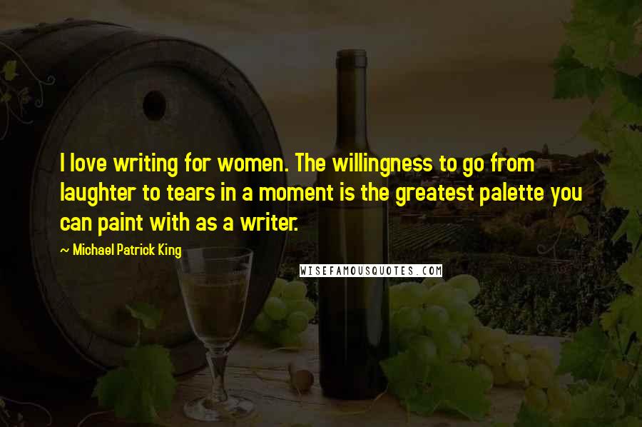 Michael Patrick King Quotes: I love writing for women. The willingness to go from laughter to tears in a moment is the greatest palette you can paint with as a writer.