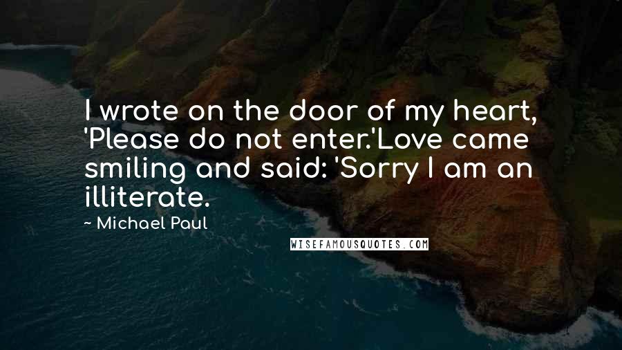 Michael Paul Quotes: I wrote on the door of my heart, 'Please do not enter.'Love came smiling and said: 'Sorry I am an illiterate.